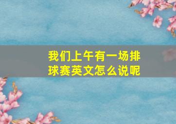 我们上午有一场排球赛英文怎么说呢