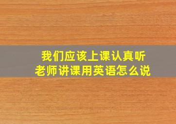 我们应该上课认真听老师讲课用英语怎么说