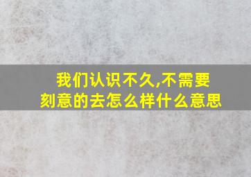 我们认识不久,不需要刻意的去怎么样什么意思