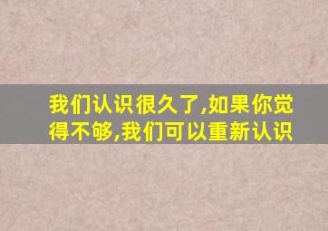 我们认识很久了,如果你觉得不够,我们可以重新认识