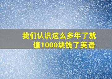 我们认识这么多年了就值1000块钱了英语