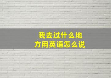 我去过什么地方用英语怎么说