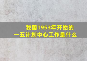 我国1953年开始的一五计划中心工作是什么