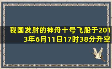 我国发射的神舟十号飞船于2013年6月11日17时38分升空