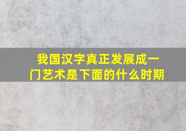 我国汉字真正发展成一门艺术是下面的什么时期