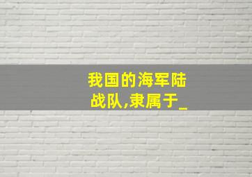 我国的海军陆战队,隶属于_