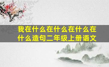 我在什么在什么在什么在什么造句二年级上册语文