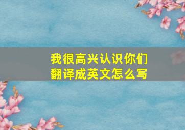 我很高兴认识你们翻译成英文怎么写