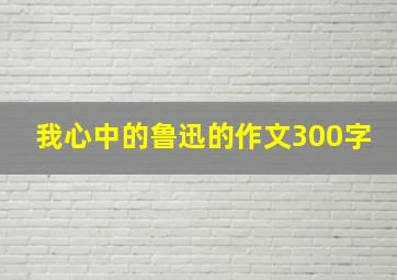 我心中的鲁迅的作文300字