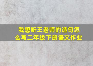 我想听王老师的造句怎么写二年级下册语文作业