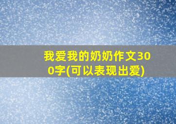 我爱我的奶奶作文300字(可以表现出爱)