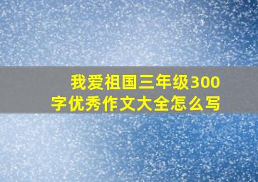 我爱祖国三年级300字优秀作文大全怎么写