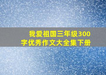 我爱祖国三年级300字优秀作文大全集下册