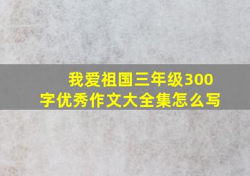 我爱祖国三年级300字优秀作文大全集怎么写