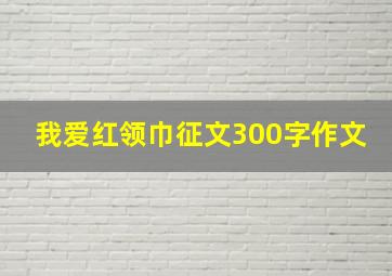 我爱红领巾征文300字作文