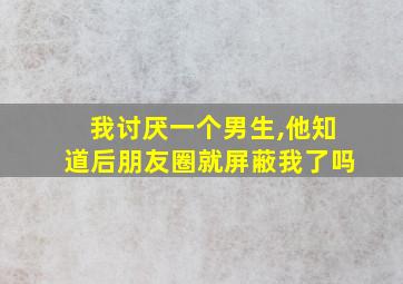 我讨厌一个男生,他知道后朋友圈就屏蔽我了吗