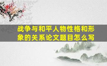 战争与和平人物性格和形象的关系论文题目怎么写