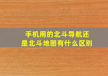 手机用的北斗导航还是北斗地图有什么区别