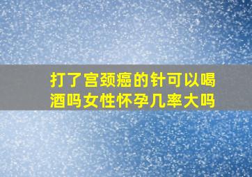 打了宫颈癌的针可以喝酒吗女性怀孕几率大吗