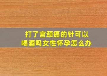 打了宫颈癌的针可以喝酒吗女性怀孕怎么办