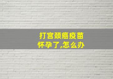 打宫颈癌疫苗怀孕了,怎么办