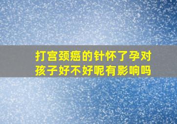 打宫颈癌的针怀了孕对孩子好不好呢有影响吗