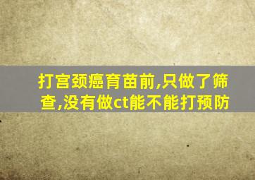 打宫颈癌育苗前,只做了筛查,没有做ct能不能打预防