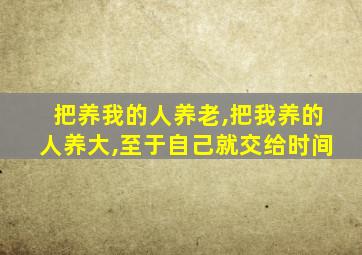 把养我的人养老,把我养的人养大,至于自己就交给时间