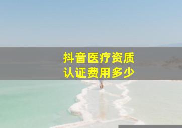 抖音医疗资质认证费用多少