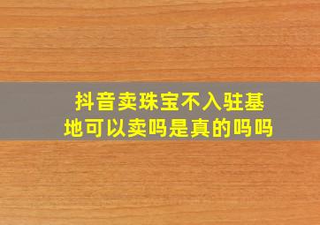 抖音卖珠宝不入驻基地可以卖吗是真的吗吗