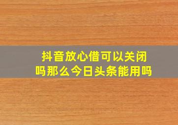 抖音放心借可以关闭吗那么今日头条能用吗