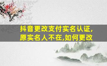 抖音更改支付实名认证,原实名人不在,如何更改