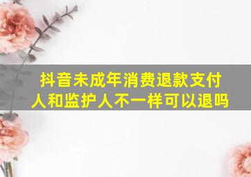 抖音未成年消费退款支付人和监护人不一样可以退吗