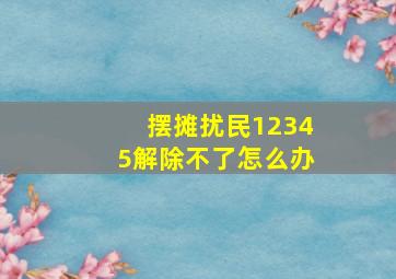 摆摊扰民12345解除不了怎么办