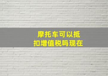 摩托车可以抵扣增值税吗现在