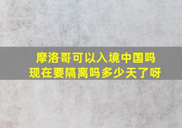 摩洛哥可以入境中国吗现在要隔离吗多少天了呀