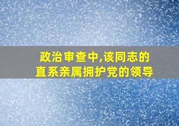 政治审查中,该同志的直系亲属拥护党的领导