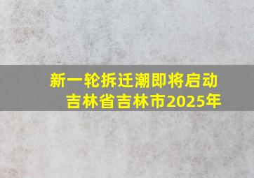 新一轮拆迁潮即将启动吉林省吉林市2025年