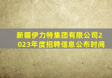 新疆伊力特集团有限公司2023年度招聘信息公布时间