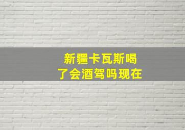 新疆卡瓦斯喝了会酒驾吗现在