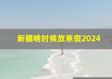 新疆啥时候放寒假2024