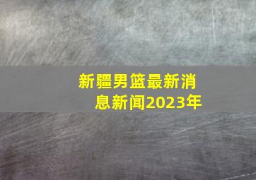 新疆男篮最新消息新闻2023年