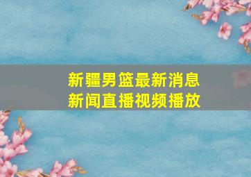 新疆男篮最新消息新闻直播视频播放