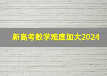 新高考数学难度加大2024