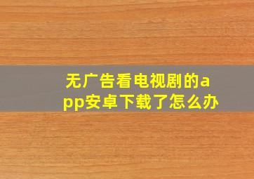 无广告看电视剧的app安卓下载了怎么办