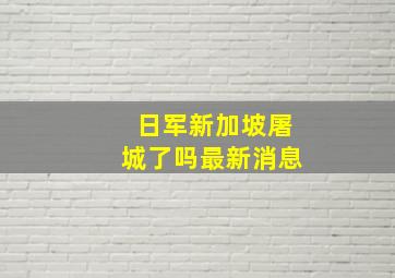 日军新加坡屠城了吗最新消息