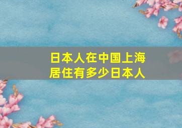 日本人在中国上海居住有多少日本人