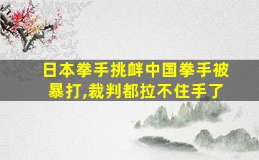 日本拳手挑衅中国拳手被暴打,裁判都拉不住手了