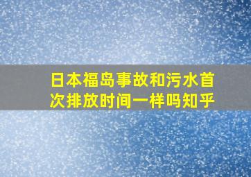 日本福岛事故和污水首次排放时间一样吗知乎