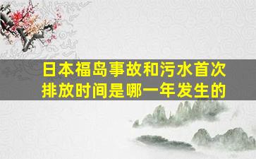 日本福岛事故和污水首次排放时间是哪一年发生的